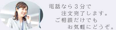 電話なら３分で注文完了します。ご相談だけでもお気軽にどうぞ。